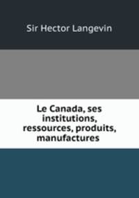 Le Canada, ses institutions, ressources, produits, manufactures .