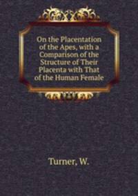 On the Placentation of the Apes, with a Comparison of the Structure of Their Placenta with That of the Human Female