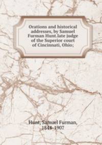 Orations and historical addresses, by Samuel Furman Hunt.late judge of the Superior court of Cincinnati, Ohio;