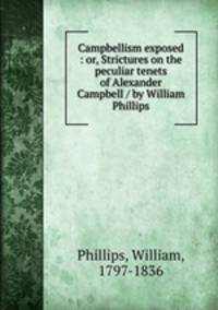 Campbellism exposed : or, Strictures on the peculiar tenets of Alexander Campbell / by William Phillips