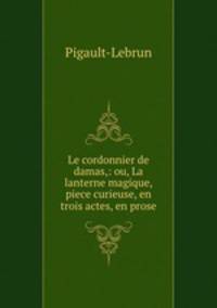Le cordonnier de damas,: ou, La lanterne magique, piece curieuse, en trois actes, en prose.