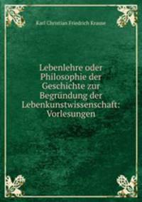 Lebenlehre oder Philosophie der Geschichte zur Begrundung der Lebenkunstwissenschaft: Vorlesungen