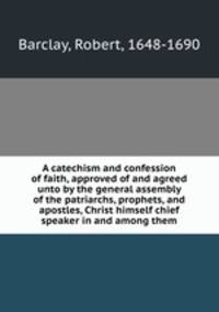 A catechism and confession of faith, approved of and agreed unto by the general assembly of the patriarchs, prophets, and apostles, Christ himself chief speaker in and among them