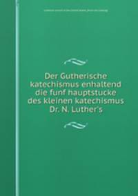 Der Gutherische katechismus enhaltend die funf hauptstucke des kleinen katechismus Dr. N. Luther