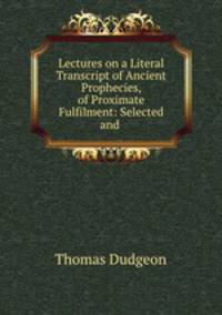 Lectures on a Literal Transcript of Ancient Prophecies, of Proximate Fulfilment: Selected and .