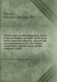 Thirty years on the firing-line, shots from the battery of truth which have been somewhat effective against the entrenchments of sin, the follies of our days, and the errors of the religious world