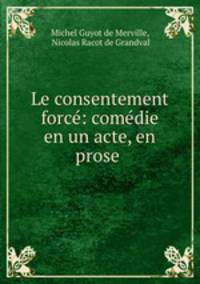 Le consentement force: comedie en un acte, en prose .