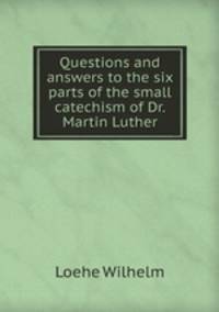Questions and answers to the six parts of the small catechism of Dr. Martin Luther