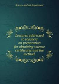 Lectures addressed to teachers on preparation for obtaining science certificates and the method .