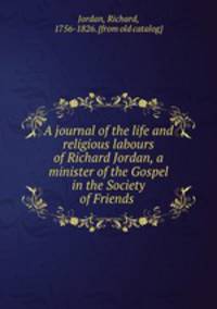 A journal of the life and religious labours of Richard Jordan, a minister of the Gospel in the Society of Friends