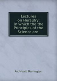 Lectures on Heraldry: In which the the Principles of the Science are .