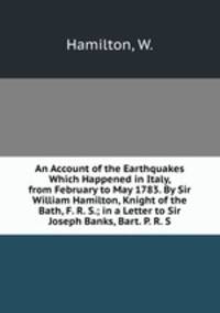 An Account of the Earthquakes Which Happened in Italy, from February to May 1783. By Sir William Hamilton, Knight of the Bath, F. R. S.; in a Letter to Sir Joseph Banks, Bart. P. R. S.