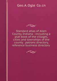 Standard atlas of Allen County, Indiana : including a plat book of the villages, cities and townships of the county . patrons directory, reference business directory .