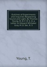Outlines of Experiments and Inquiries Respecting Sound and Light. By Thomas Young, M. D. F. R. S. In a Letter to Edward Whitaker Gray, M. D. Sec. R. S.