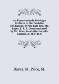 An Essay towards Solving a Problem in the Doctrine of Chances. By the Late Rev. Mr. Bayes, F. R. S. Communicated by Mr. Price, in a Letter to John Canton, A. M. F. R. S.