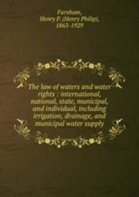 The law of waters and water rights : international, national, state, municipal, and individual, including irrigation, drainage, and municipal water supply