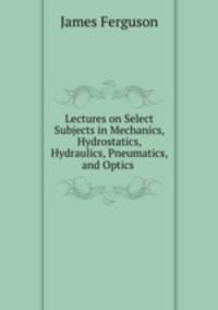 Lectures on Select Subjects in Mechanics, Hydrostatics, Hydraulics, Pneumatics, and Optics .