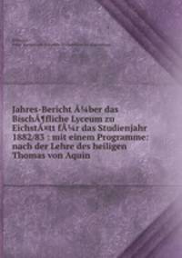 Jahres-Bericht A?ber das BischA¶fliche Lyceum zu EichstA¤tt fA?r das Studienjahr 1882/83 : mit einem Programme: nach der Lehre des heiligen Thomas von Aquin