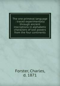 The one primeval language : traced experimentally through ancient inscriptions in alphabetic characters of lost powers from the four continents.