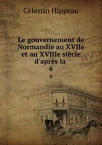 Le gouvernement de Normandie au XVIIe et au XVIIIe sicle d`aprs la .. 6