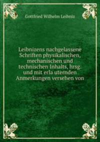 Leibnizens nachgelassene Schriften physikalischen, mechanischen und technischen Inhalts, hrsg. und mit erla?uternden Anmerkungen versehen von