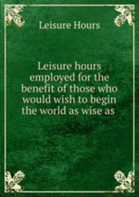 Leisure hours employed for the benefit of those who would wish to begin the world as wise as .