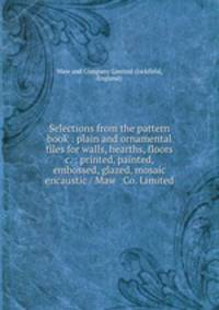 Selections from the pattern book : plain and ornamental tiles for walls, hearths, floors &c. ; printed, painted, embossed, glazed, mosaic & encaustic / Maw & Co. Limited.