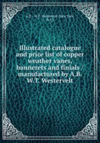 Illustrated catalogue and price list of copper weather vanes, bannerets and finials / manufactured by A.B. & W.T. Westervelt.
