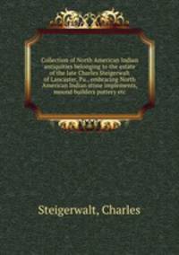 Collection of North American Indian antiquities belonging to the estate of the late Charles Steigerwalt of Lancaster, Pa., embracing North American Indian stone implements, mound builders pottery etc.