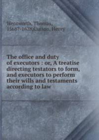 The office and duty of executors : or, A treatise directing testators to form, and executors to perform their wills and testaments according to law.
