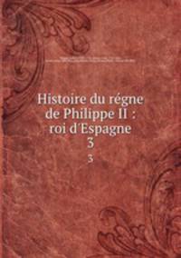 Histoire du rgne de Philippe II : roi d`Espagne. 3