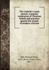 The Catholic`s ready answer; a popular vindication of Christian beliefs and practices against the attacks of modern criticism