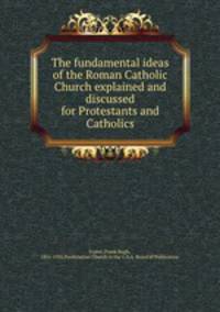 The fundamental ideas of the Roman Catholic Church explained and discussed for Protestants and Catholics