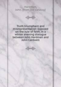 Truth triumphant and misrepresentation exposed on the rule of faith, in a winter evening dialogue between John Hardman and John Cardwell