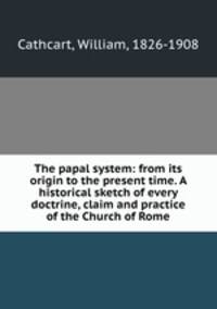The papal system: from its origin to the present time. A historical sketch of every doctrine, claim and practice of the Church of Rome