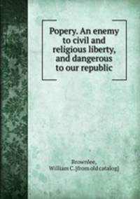 Popery. An enemy to civil and religious liberty, and dangerous to our republic