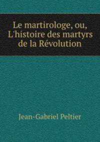 Le martirologe, ou, L`histoire des martyrs de la Rvolution