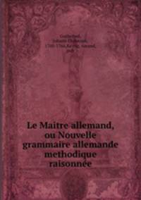 Le Maitre allemand, ou Nouvelle grammaire allemande methodique & raisonnee