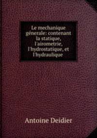 Le mechanique gnerale: contenant la statique, l`airometrie, l`hydrostatique, et l`hydraulique .