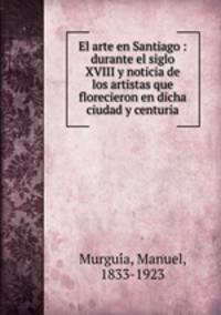 El arte en Santiago : durante el siglo XVIII y noticia de los artistas que florecieron en dicha ciudad y centuria