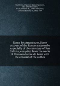 Roma Sotterranea; or, Some account of the Roman catacombs especially of the cemetery of San Callisto, compiled from the works of Commendatore de Rossi with the consent of the author