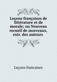 Leons franaises de littrature et de morale; ou Nouveau recueil de morceaux, extr. des auteurs .