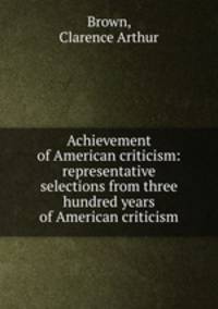 Achievement of American criticism: representative selections from three hundred years of American criticism