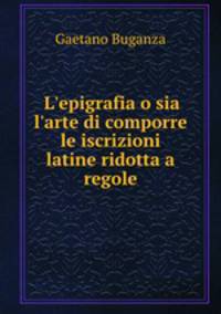 L`epigrafia o sia l`arte di comporre le iscrizioni latine ridotta a regole