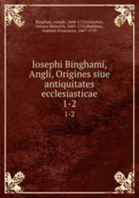 Iosephi Binghami, Angli, Origines siue antiquitates ecclesiasticae. 1-2