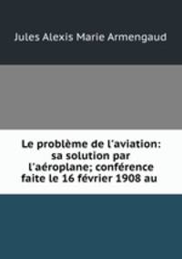 Le problme de l`aviation: sa solution par l`aroplane; confrence faite le 16 fvrier 1908 au .