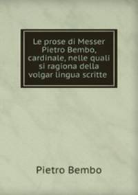 Le prose di Messer Pietro Bembo, cardinale, nelle quali si ragiona della volgar lingua scritte .