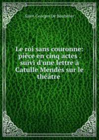 Le roi sans couronne: pice en cinq actes . suivi d`une lettre Catulle Mends sur le thtre .