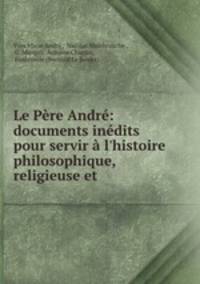 Le Pre Andr: documents indits pour servir l`histoire philosophique, religieuse et .