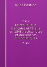 Le rpublique franaise et l`Italie en 1848: rcits, notes et documents diplomatiques